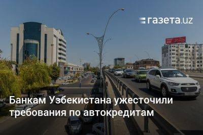 Банкам Узбекистана ужесточили требования по автокредитам - gazeta.uz - Узбекистан