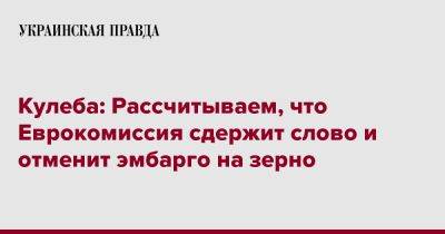 Дмитрий Кулеба - Кулеба: Рассчитываем, что Еврокомиссия сдержит слово и отменит эмбарго на зерно - pravda.com.ua - Украина - Twitter