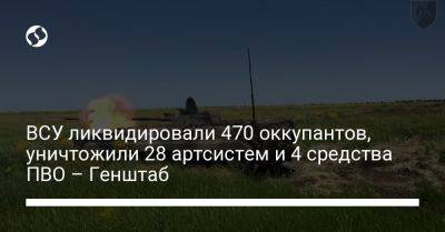 ВСУ ликвидировали 470 оккупантов, уничтожили 28 артсистем и 4 средства ПВО – Генштаб - liga.net - Россия - Украина - Белоруссия