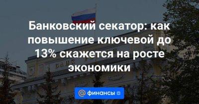 Банковский секатор: как повышение ключевой до 13% скажется на росте экономики - smartmoney.one - Россия