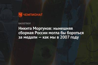 Никита Моргунов: нынешняя сборная России могла бы бороться за медали — как мы в 2007 году - championat.com - Россия - Франция