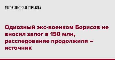 Евгений Борисов - Одиозный экс-военком Борисов не вносил залог в 150 млн, расследование продолжили – источник - pravda.com.ua