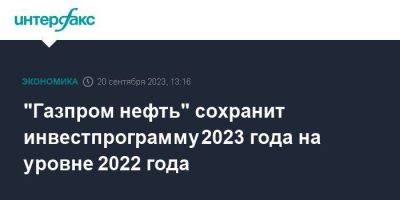 Александр Дюков - "Газпром нефть" сохранит инвестпрограмму 2023 года на уровне 2022 года - smartmoney.one - Москва