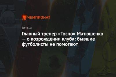 Главный тренер «Тосно» Матюшенко — о возрождении клуба: бывшие футболисты не помогают - championat.com - Россия - Ленинградская обл.