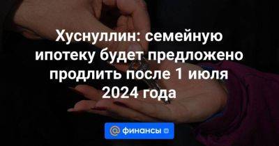 Хуснуллин: семейную ипотеку будет предложено продлить после 1 июля 2024 года - smartmoney.one - Россия
