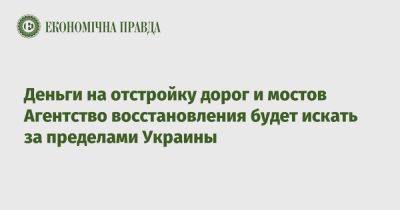 Деньги на отстройку дорог и мостов Агентство восстановления будет искать за пределами Украины - epravda.com.ua - Украина