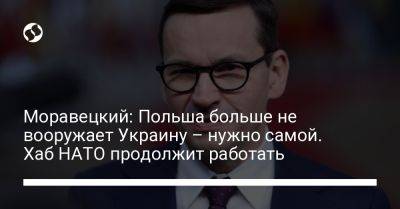 Моравецкий: Польша больше не вооружает Украину – нужно самой. Хаб НАТО продолжит работать - liga.net - Украина - Польша