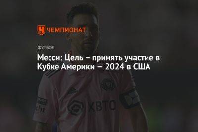 Лионель Месси - Месси: Цель – принять участие в Кубке Америки — 2024 в США - championat.com - США - Аргентина