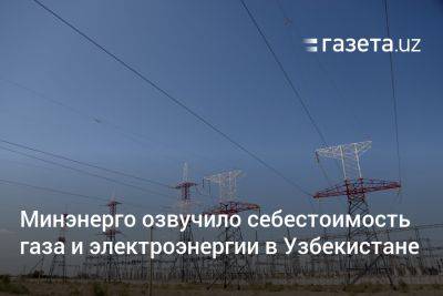 Минэнерго озвучило себестоимость газа и электроэнергии в Узбекистане - gazeta.uz - Узбекистан