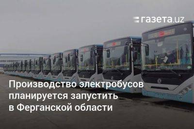 Производство электробусов планируется запустить в Ферганской области - gazeta.uz - Китай - Узбекистан