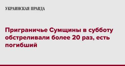 Приграничье Сумщины в субботу обстреливали более 20 раз, есть погибший - pravda.com.ua - Сумская обл.