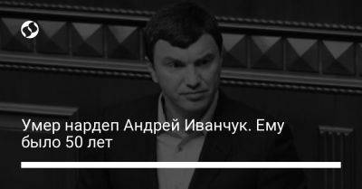 Андрей Иванчук - Умер нардеп Андрей Иванчук. Ему было 50 лет - liga.net - Украина - Скончался