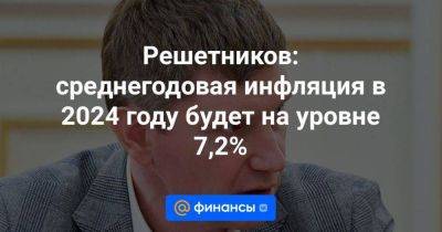 Максим Решетников - Решетников: среднегодовая инфляция в 2024 году будет на уровне 7,2% - smartmoney.one - Россия