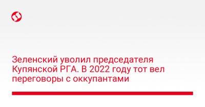 Владимир Зеленский - Зеленский уволил председателя Купянской РГА. В 2022 году тот вел переговоры с оккупантами - liga.net - Украина - Купянск - Харьковская обл. - район Купянский