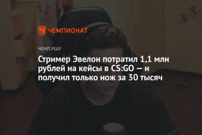 Стример Эвелон потратил 1,1 млн рублей на кейсы в CS:GO — и получил только нож за 30 тысяч - championat.com
