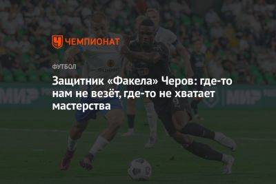 Защитник «Факела» Черов: где-то нам не везёт, где-то не хватает мастерства - championat.com - Россия - Казань