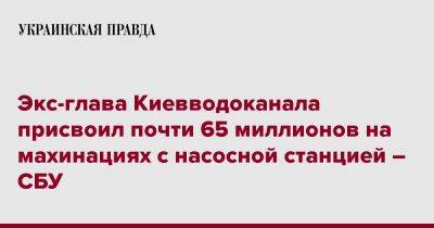 Экс-глава Киевводоканала присвоил почти 65 миллионов на махинациях с насосной станцией – СБУ - pravda.com.ua - Украина - Киев