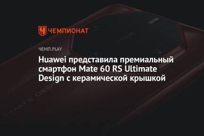 Huawei представила премиальный смартфон Mate 60 RS Ultimate Design с керамической крышкой - championat.com - Китай