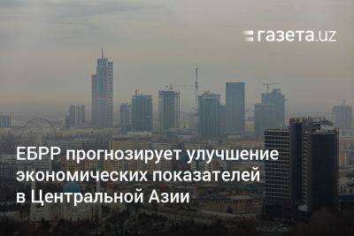 ЕБРР прогнозирует улучшение экономических показателей в Центральной Азии, в том числе в Узбекистане - gazeta.uz - Украина - Узбекистан - Турция