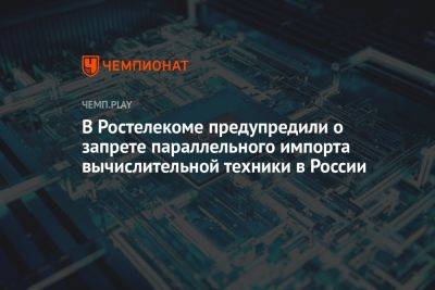 В «Ростелекоме» заявили о запрете параллельного импорта вычислительной техники в России - championat.com - Россия