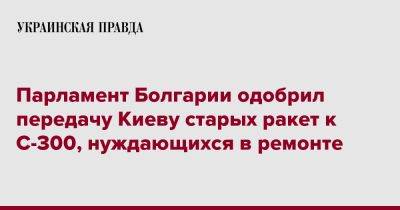 Парламент Болгарии одобрил передачу Киеву старых ракет к С-300, нуждающихся в ремонте - pravda.com.ua - Украина - Киев - Болгария