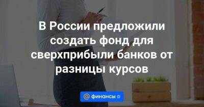 В России предложили создать фонд для сверхприбыли банков от разницы курсов - smartmoney.one - Россия