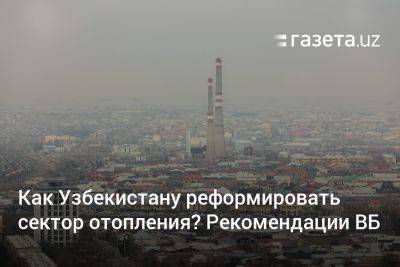 Как Узбекистану реформировать сектор отопления? Рекомендации ВБ - gazeta.uz - Узбекистан