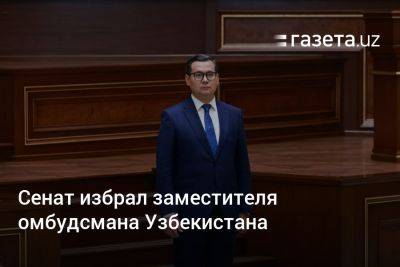 Сенат избрал заместителя омбудсмана Узбекистана - gazeta.uz - Узбекистан - Ташкент