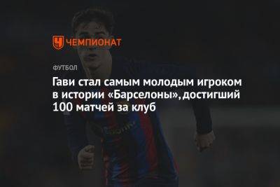Гави стал самым молодым игроком в истории «Барселоны», достигший 100 матчей за клуб - championat.com - Испания