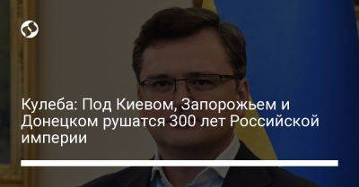 Владимир Путин - Дмитрий Кулеба - Кулеба: Под Киевом, Запорожьем и Донецком рушатся 300 лет Российской империи - liga.net - Россия - Украина - Киев - Донецк - Запорожье - Российская Империя