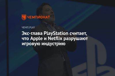 Экс-глава PlayStation считает, что Apple и Netflix разрушают игровую индустрию - championat.com