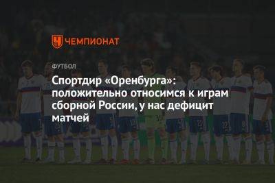 Константин Тюкавин - Вячеслав Караваев - Дмитрий Андреев - Спортдир «Оренбурга»: положительно относимся к играм сборной России, у нас дефицит матчей - championat.com - Москва - Россия - Санкт-Петербург - Египет - Оренбург - Катар