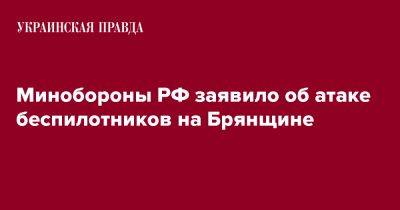 Минобороны РФ заявило об атаке беспилотников на Брянщине - pravda.com.ua - Россия - Брянская обл.