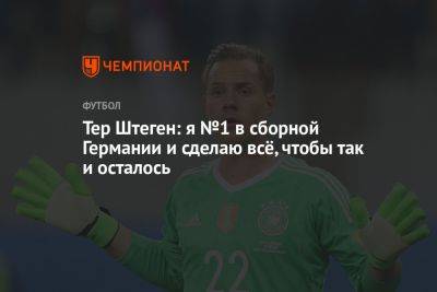 Тер Штеген: я №1 в сборной Германии и сделаю всё, чтобы так и осталось - championat.com - Германия