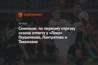 Дмитрий Сенников - Сенников: по первому отрезку сезона отмечу у «Локо» Глушенкова, Лантратова и Тикнизяна - championat.com - Россия