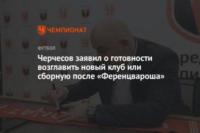 Станислав Черчесов - Черчесов заявил о готовности возглавить новый клуб или сборную после «Ференцвароша» - championat.com - Россия