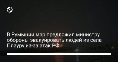 В Румынии мэр предложил министру обороны эвакуировать людей из села Плауру из-за атак РФ - liga.net - Россия - Украина - Румыния - Измаил