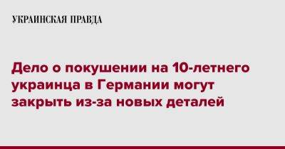 Дело о покушении на 10-летнего украинца в Германии могут закрыть из-за новых деталей - pravda.com.ua - Германия