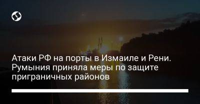 Атаки РФ на порты в Измаиле и Рени. Румыния приняла меры по защите приграничных районов - liga.net - Россия - Украина - Румыния - район Украиной