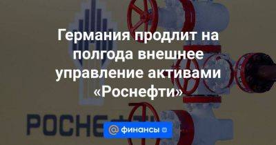 Германия продлит на полгода внешнее управление активами «Роснефти» - smartmoney.one - Германия - Польша - Берлин