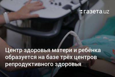 Центр здоровья матери и ребёнка образуется на базе трёх центров репродуктивного здоровья Узбекистана - gazeta.uz - Узбекистан - Ташкент