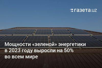 Мощности «зелёной» энергетики в 2023 году выросли на 50% во всем мире - gazeta.uz - Китай - Узбекистан