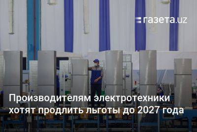 Производителям электротехники в Узбекистане хотят продлить льготы до 2027 года - gazeta.uz - Узбекистан