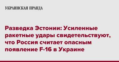 Разведка Эстонии: Усиленные ракетные удары свидетельствуют, что Россия считает опасным появление F-16 в Украине - pravda.com.ua - Москва - Россия - Украина - Эстония