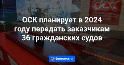 Владимир Путин - ОСК планирует в 2024 году передать заказчикам 36 гражданских судов - smartmoney.one - Россия