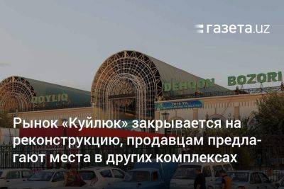 Рынок «Куйлюк» закрывается на реконструкцию, продавцам предлагают места в других комплексах - gazeta.uz - Узбекистан - Tashkent