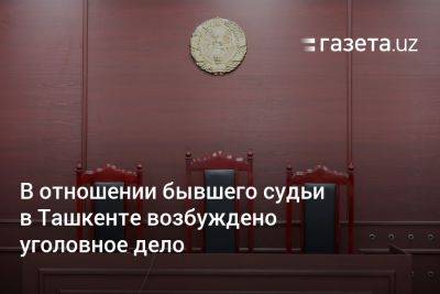 В отношении бывшего судьи в Ташкенте возбуждено уголовное дело - gazeta.uz - Узбекистан - Ташкент