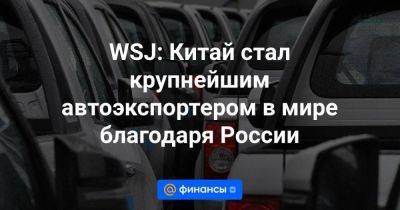 WSJ: Китай стал крупнейшим автоэкспортером в мире благодаря России - smartmoney.one - Россия - Китай - Украина - Мексика