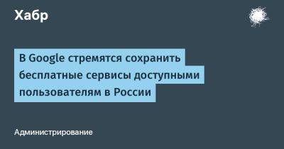 denis19 - В Google стремятся сохранить бесплатные сервисы доступными пользователям в России - habr.com - Россия