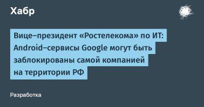 denis19 - Вице-президент «Ростелекома» по ИТ: Android-сервисы Google могут быть заблокированы самой компанией на территории РФ - habr.com - Россия - США